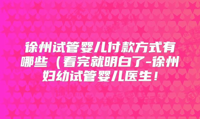 徐州试管婴儿付款方式有哪些（看完就明白了-徐州妇幼试管婴儿医生！