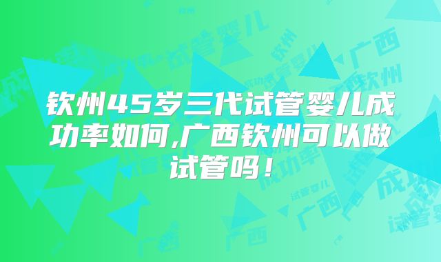 钦州45岁三代试管婴儿成功率如何,广西钦州可以做试管吗!