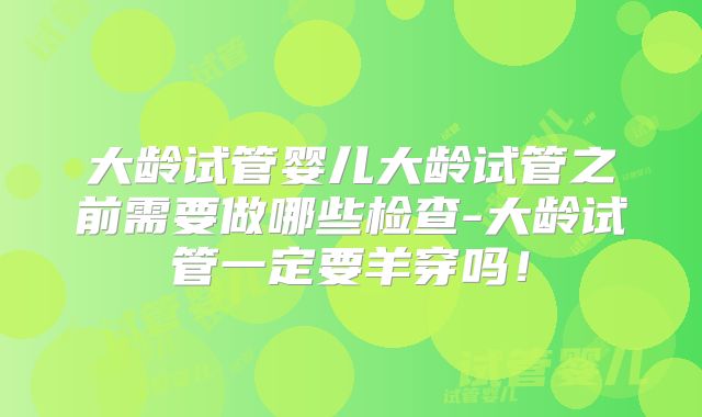 大龄试管婴儿大龄试管之前需要做哪些检查-大龄试管一定要羊穿吗!