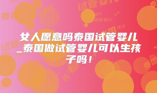 女人愿意吗泰国试管婴儿_泰国做试管婴儿可以生孩子吗！