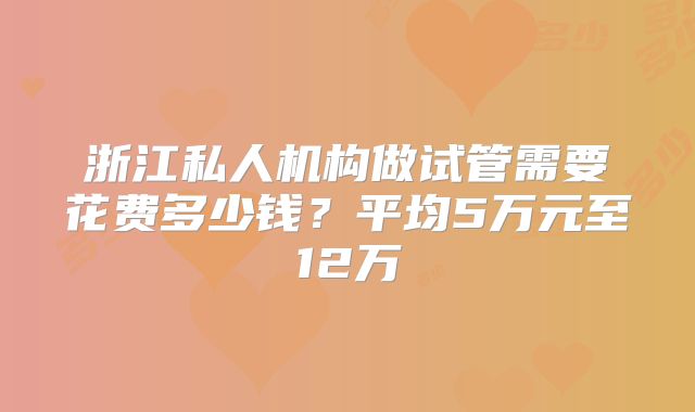浙江私人机构做试管需要花费多少钱？平均5万元至12万