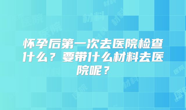 怀孕后第一次去医院检查什么？要带什么材料去医院呢？