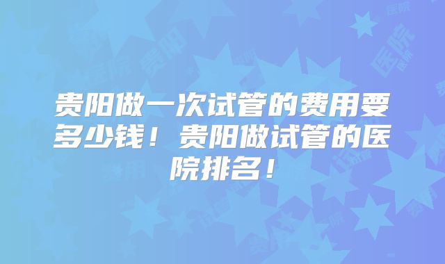 贵阳做一次试管的费用要多少钱！贵阳做试管的医院排名！