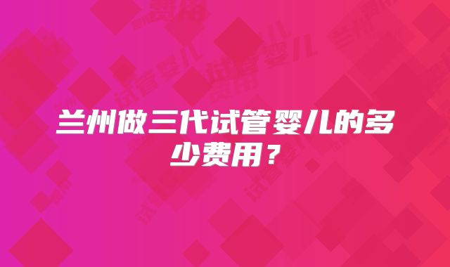 兰州做三代试管婴儿的多少费用?