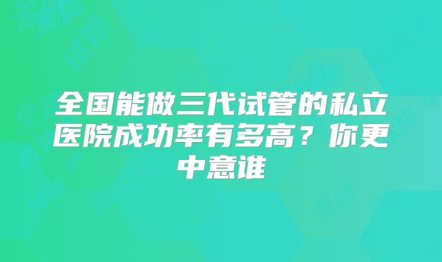 全国能做三代试管的私立医院成功率有多高?你更中意谁