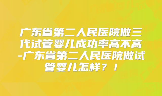 广东省第二人民医院做三代试管婴儿成功率高不高-广东省第二人民医院做试管婴儿怎样？！