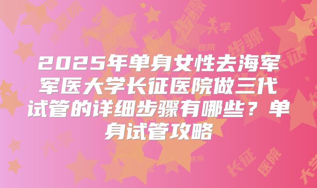 2025年单身女性去海军军医大学长征医院做三代试管的详细步骤有哪些?单身试管攻略