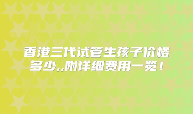 香港三代试管生孩子价格多少,,附详细费用一览！