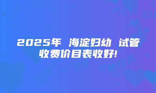 2025年 海淀妇幼 试管收费价目表收好!