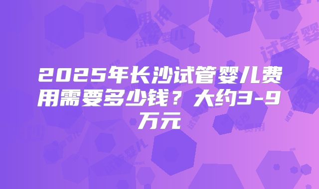 2025年长沙试管婴儿费用需要多少钱?大约3-9万元