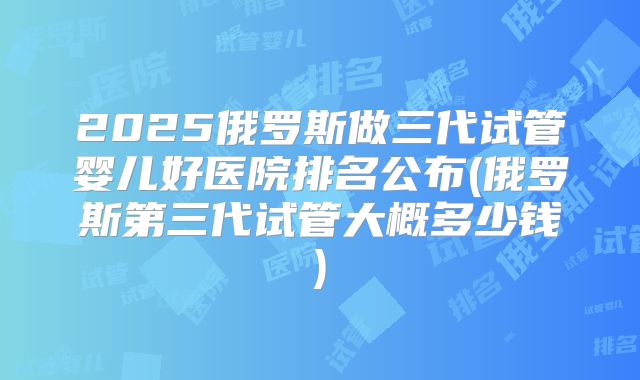 2025俄罗斯做三代试管婴儿好医院排名公布(俄罗斯第三代试管大概多少钱)