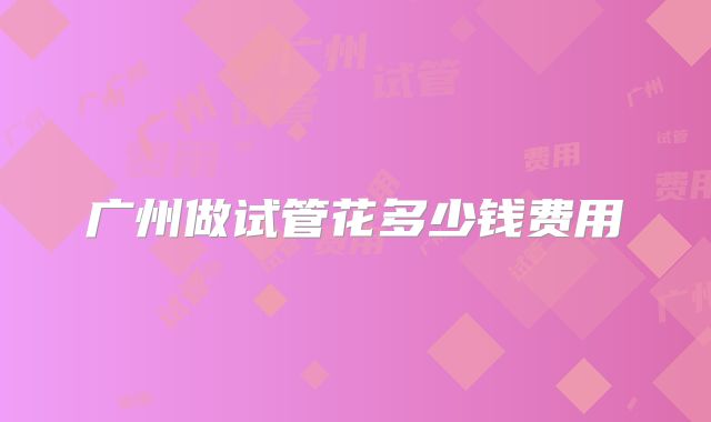 广州做试管花多少钱费用