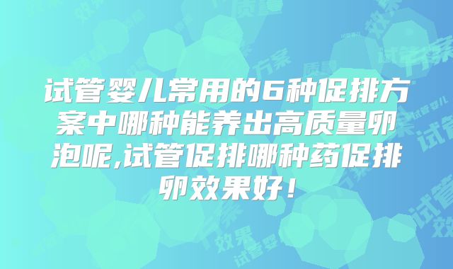 试管婴儿常用的6种促排方案中哪种能养出高质量卵泡呢,试管促排哪种药促排卵效果好!