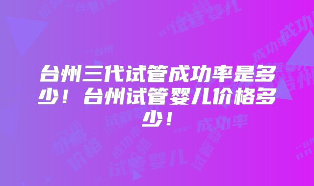 台州三代试管成功率是多少！台州试管婴儿价格多少！