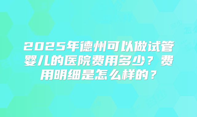 2025年德州可以做试管婴儿的医院费用多少？费用明细是怎么样的？