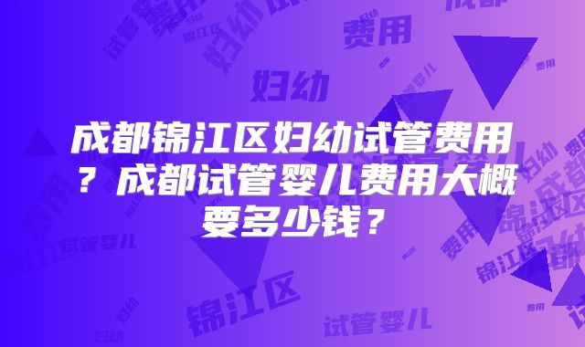 成都锦江区妇幼试管费用？成都试管婴儿费用大概要多少钱？
