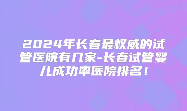 2024年长春最权威的试管医院有几家-长春试管婴儿成功率医院排名!