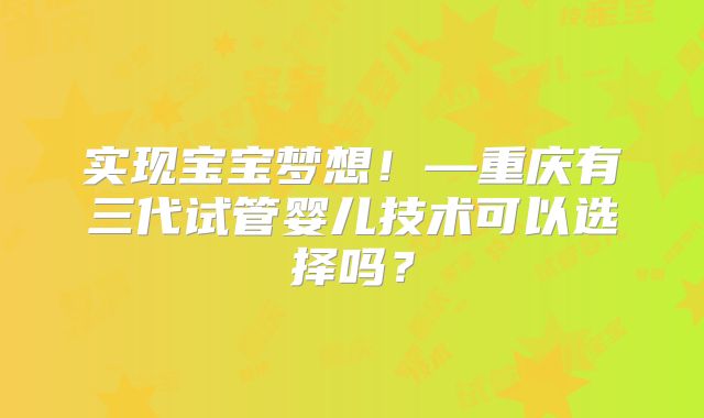实现宝宝梦想！—重庆有三代试管婴儿技术可以选择吗？