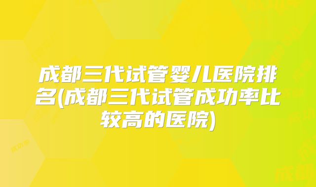 成都三代试管婴儿医院排名(成都三代试管成功率比较高的医院)