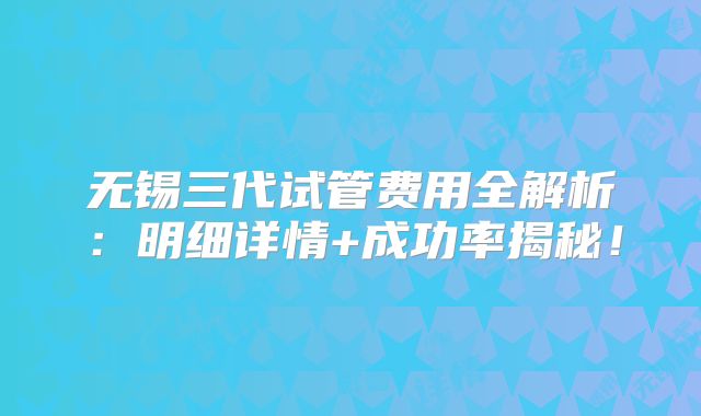 无锡三代试管费用全解析:明细详情+成功率揭秘!