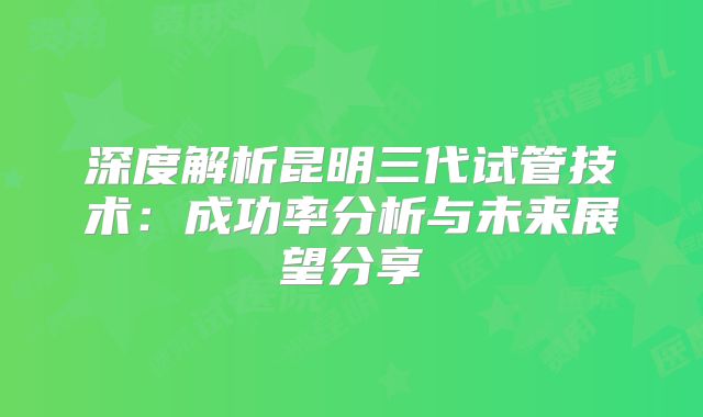 深度解析昆明三代试管技术:成功率分析与未来展望分享