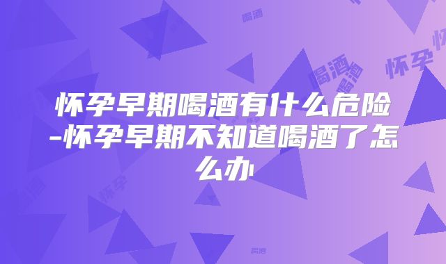 怀孕早期喝酒有什么危险-怀孕早期不知道喝酒了怎么办