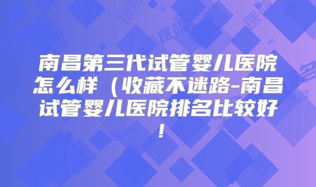 南昌第三代试管婴儿医院怎么样(收藏不迷路-南昌试管婴儿医院排名比较好!