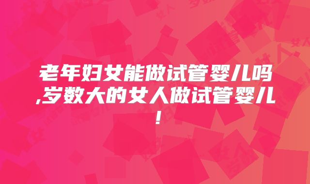 老年妇女能做试管婴儿吗,岁数大的女人做试管婴儿！