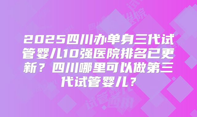 2025四川办单身三代试管婴儿10强医院排名已更新?四川哪里可以做第三代试管婴儿?