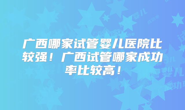 广西哪家试管婴儿医院比较强！广西试管哪家成功率比较高！