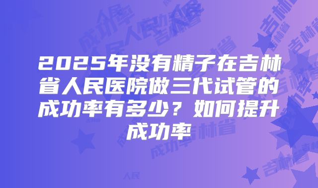 2025年没有精子在吉林省人民医院做三代试管的成功率有多少?如何提升成功率