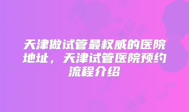 天津做试管最权威的医院地址，天津试管医院预约流程介绍