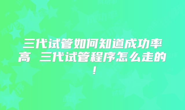 三代试管如何知道成功率高 三代试管程序怎么走的！