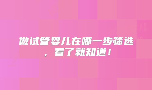 做试管婴儿在哪一步筛选，看了就知道！