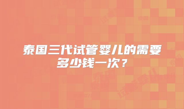 泰国三代试管婴儿的需要多少钱一次?
