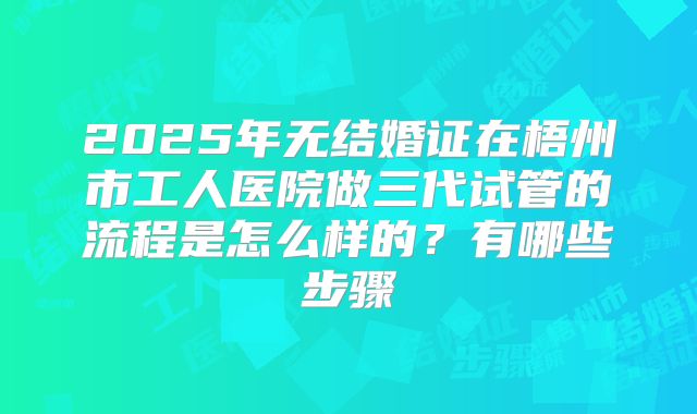 2025年无结婚证在梧州市工人医院做三代试管的流程是怎么样的?有哪些步骤