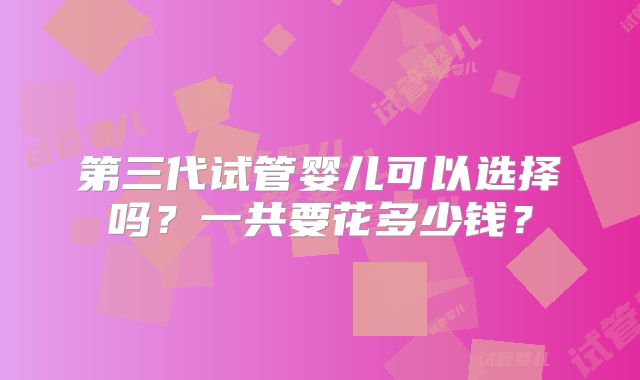 第三代试管婴儿可以选择吗?一共要花多少钱?