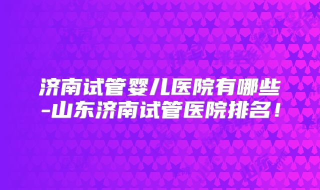 济南试管婴儿医院有哪些-山东济南试管医院排名!