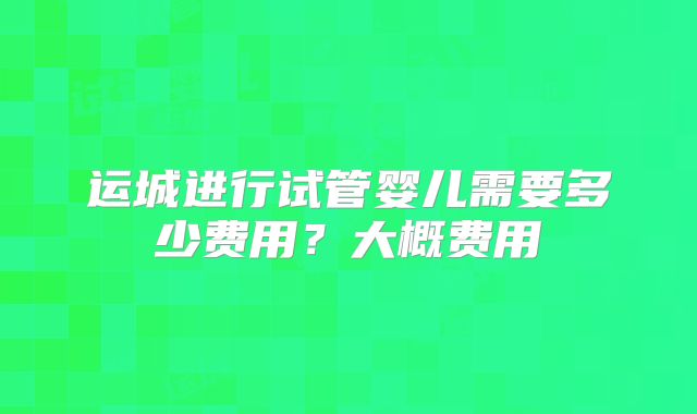 运城进行试管婴儿需要多少费用?大概费用