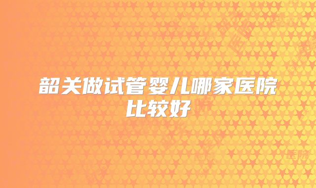 韶关做试管婴儿哪家医院比较好