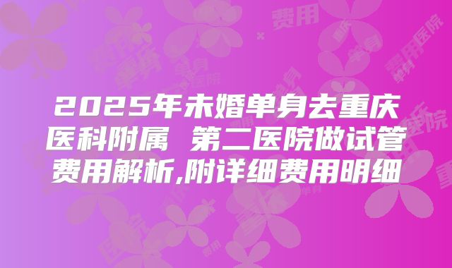 2025年未婚单身去重庆医科附属 第二医院做试管费用解析,附详细费用明细