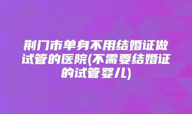 荆门市单身不用结婚证做试管的医院(不需要结婚证的试管婴儿)