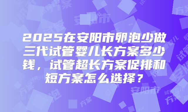 2025在安阳市卵泡少做三代试管婴儿长方案多少钱,试管超长方案促排和短方案怎么选择?