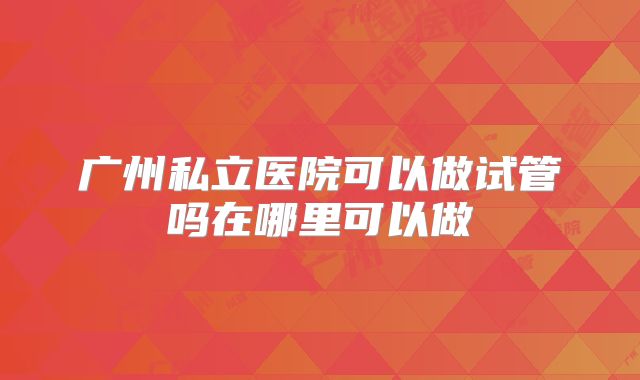 广州私立医院可以做试管吗在哪里可以做