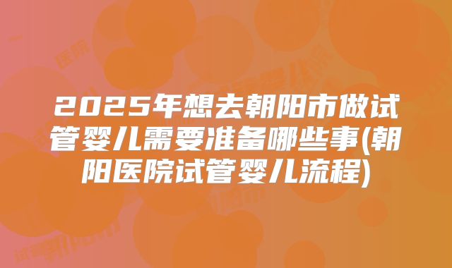 2025年想去朝阳市做试管婴儿需要准备哪些事(朝阳医院试管婴儿流程)
