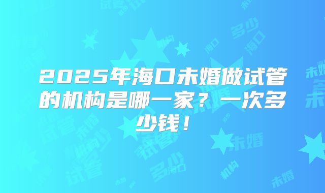 2025年海口未婚做试管的机构是哪一家？一次多少钱！