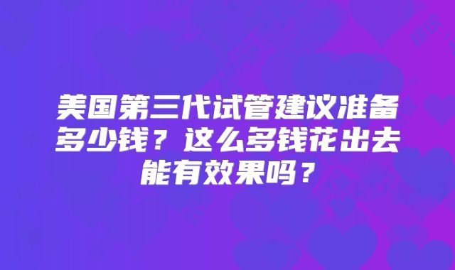 美国第三代试管建议准备多少钱?这么多钱花出去能有效果吗?