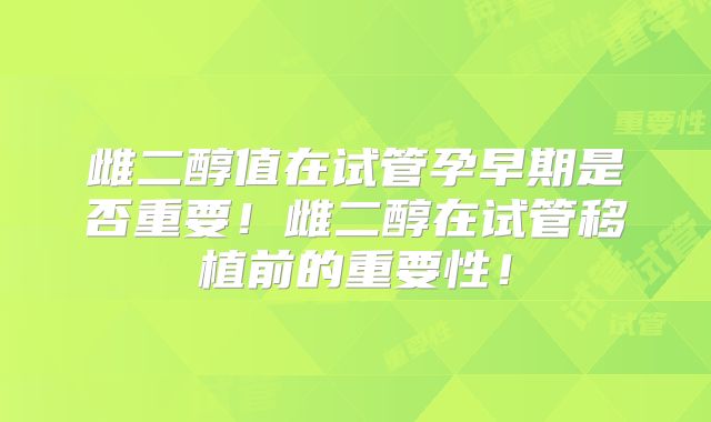 雌二醇值在试管孕早期是否重要!雌二醇在试管移植前的重要性!