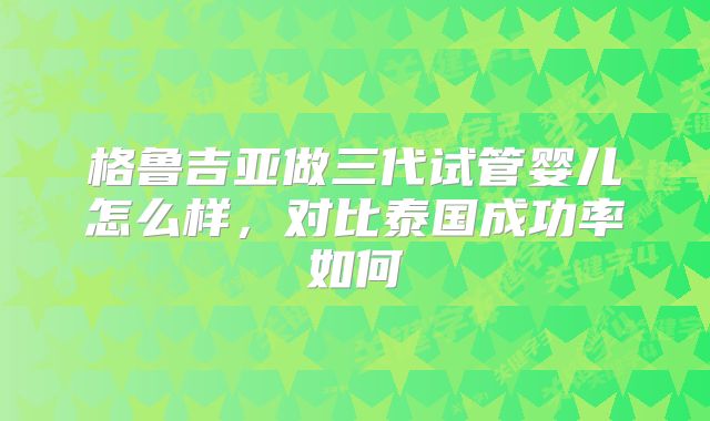 格鲁吉亚做三代试管婴儿怎么样，对比泰国成功率如何