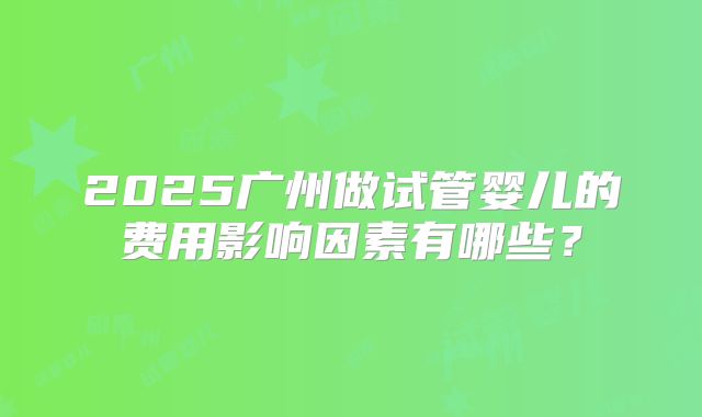 2025广州做试管婴儿的费用影响因素有哪些？